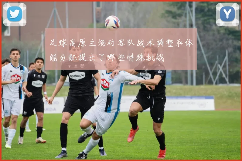 足球高原主场对客队战术调整和体能分配提出了哪些特殊挑战