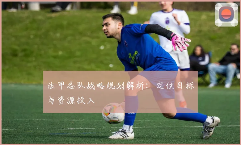 法甲各队战略规划解析:定位目标与资源投入
