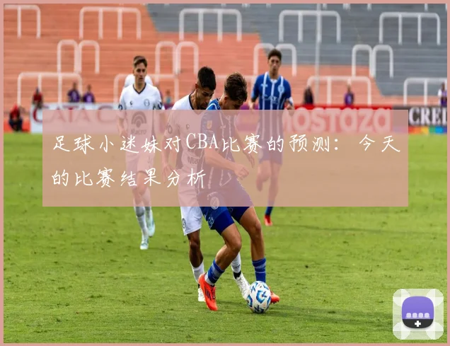 足球小迷妹对CBA比赛的预测：今天的比赛结果分析