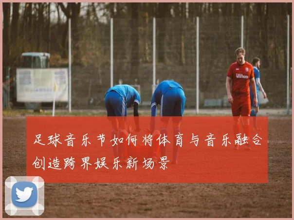 足球音乐节如何将体育与音乐融合创造跨界娱乐新场景