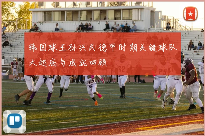 韩国球王孙兴民德甲时期关键球队大起底与成就回顾