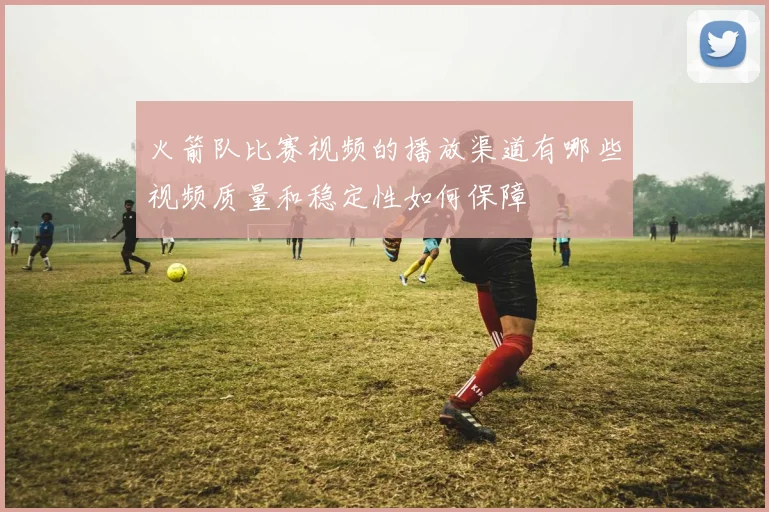 火箭队比赛视频的播放渠道有哪些视频质量和稳定性如何保障