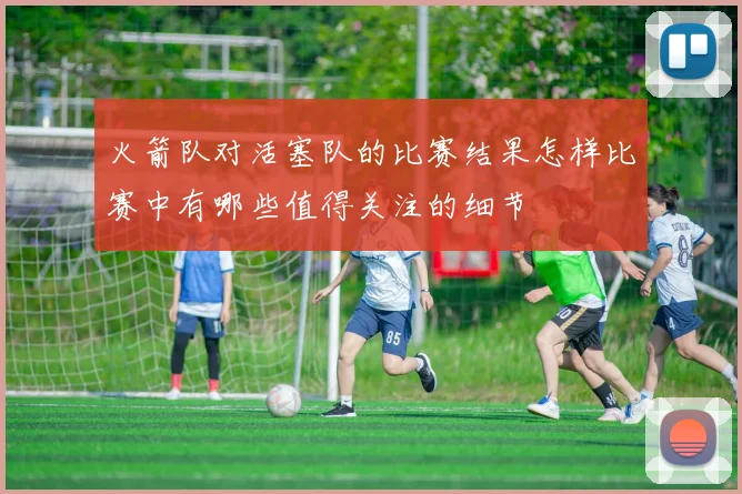 火箭队对活塞队的比赛结果怎样比赛中有哪些值得关注的细节